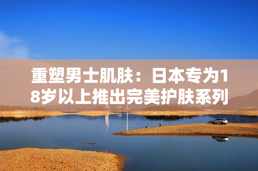 重塑男士肌肤：日本专为18岁以上推出完美护肤系列