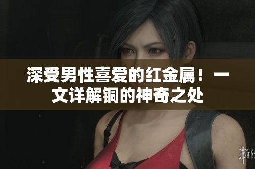 深受男性喜爱的红金属！一文详解铜的神奇之处