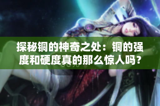 探秘铜的神奇之处：铜的强度和硬度真的那么惊人吗？