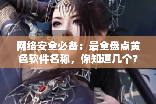 网络安全必备：最全盘点黄色软件名称，你知道几个？