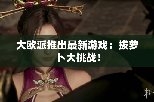 大欧派推出最新游戏：拔萝卜大挑战！
