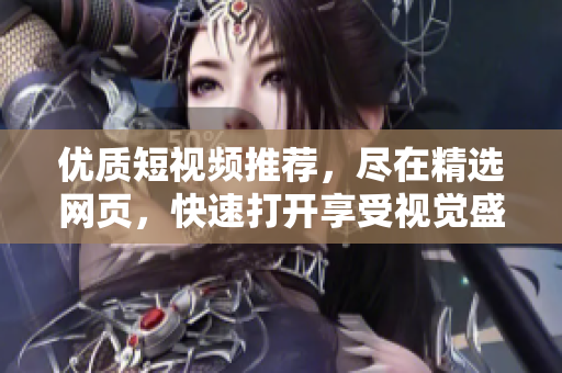 优质短视频推荐，尽在精选网页，快速打开享受视觉盛宴！