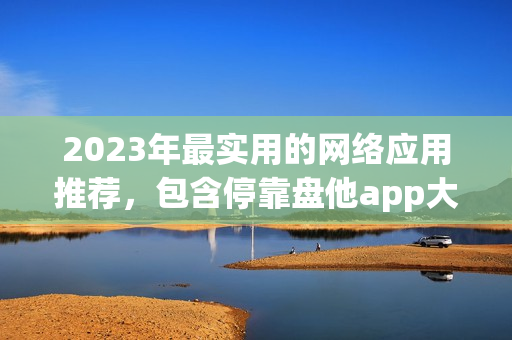 2023年最实用的网络应用推荐，包含停靠盘他app大全下载！