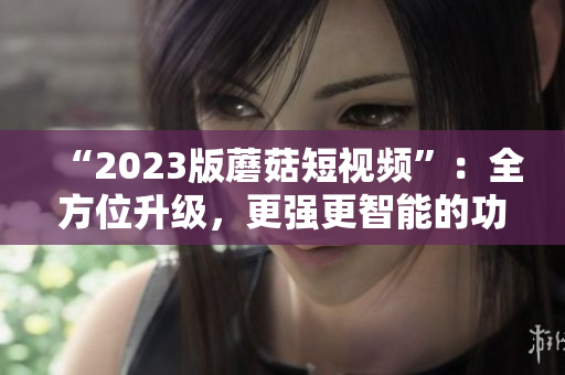 “2023版蘑菇短视频”：全方位升级，更强更智能的功能！