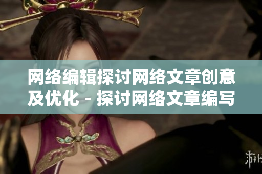 网络编辑探讨网络文章创意及优化 - 探讨网络文章编写技巧和优化策略