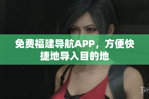免费福建导航APP，方便快捷地导入目的地
