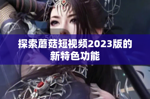 探索蘑菇短视频2023版的新特色功能