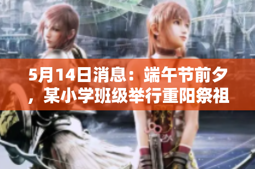 5月14日消息：端午节前夕，某小学班级举行重阳祭祖活动