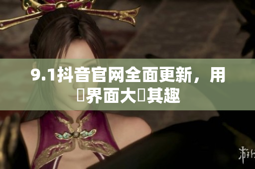 9.1抖音官网全面更新，用戶界面大異其趣
