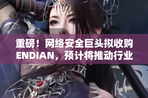 重磅！网络安全巨头拟收购ENDIAN，预计将推动行业飞速发展