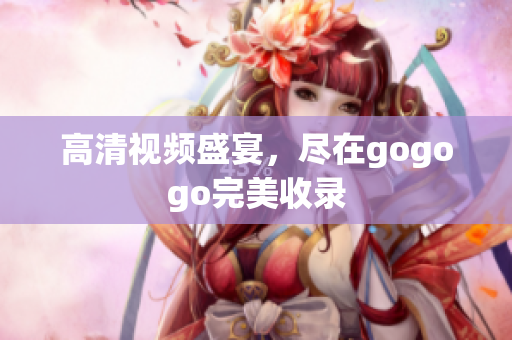 高清视频盛宴，尽在gogogo完美收录