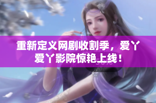 重新定义网剧收割季，爱丫爱丫影院惊艳上线！