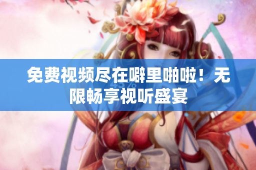 免费视频尽在噼里啪啦！无限畅享视听盛宴