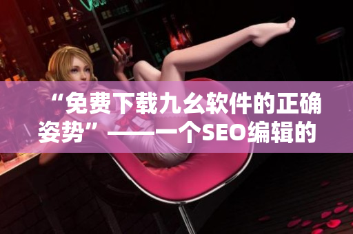 “免费下载九幺软件的正确姿势”——一个SEO编辑的建议