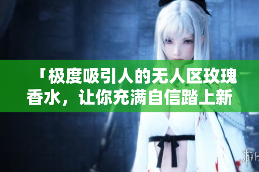 「极度吸引人的无人区玫瑰香水，让你充满自信踏上新征程」