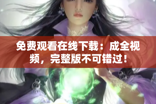 免费观看在线下载：成全视频，完整版不可错过！