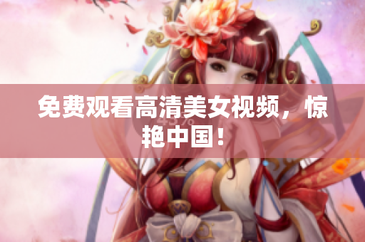 免费观看高清美女视频，惊艳中国！