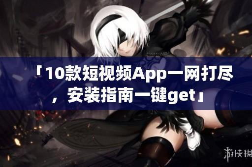 「10款短视频App一网打尽，安装指南一键get」
