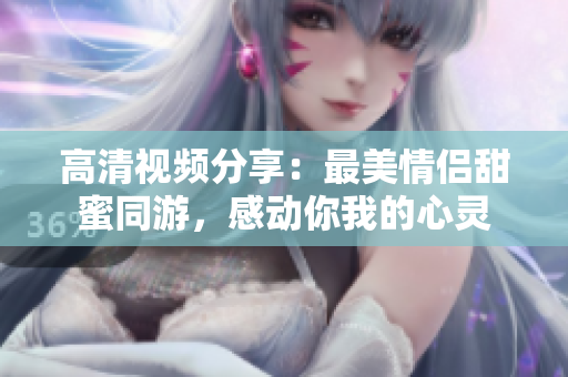 高清视频分享：最美情侣甜蜜同游，感动你我的心灵