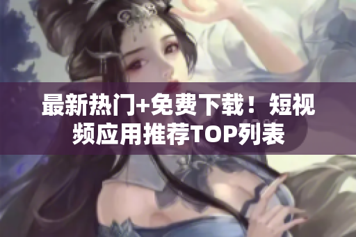 最新热门+免费下载！短视频应用推荐TOP列表