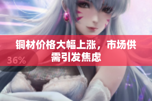 铜材价格大幅上涨，市场供需引发焦虑