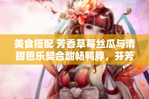 美食搭配 芳香草莓丝瓜与清甜芭乐契合酣畅鸭脖，芬芳奶茶浓郁回味