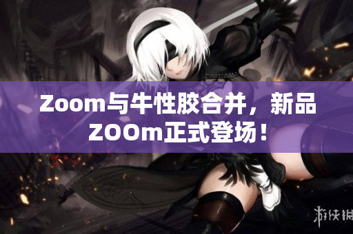 Zoom与牛性胶合并，新品ZOOm正式登场！
