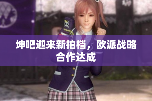 坤吧迎来新拍档，欧派战略合作达成