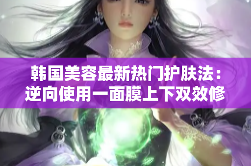 韩国美容最新热门护肤法：逆向使用一面膜上下双效修护