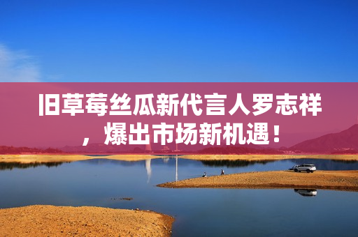 旧草莓丝瓜新代言人罗志祥，爆出市场新机遇！
