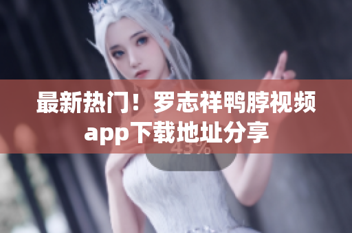 最新热门！罗志祥鸭脖视频app下载地址分享