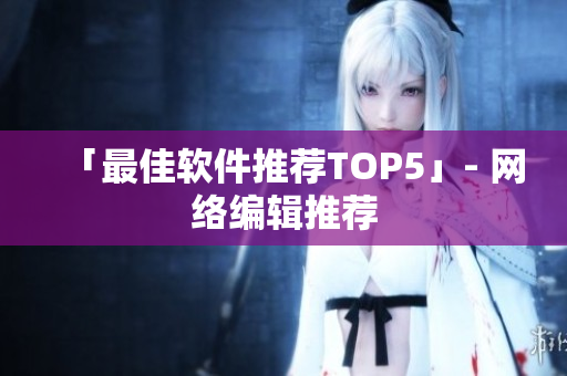 「最佳软件推荐TOP5」- 网络编辑推荐