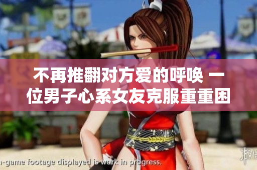 不再推翻对方爱的呼唤 一位男子心系女友克服重重困难求婚成功
