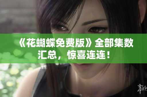 《花蝴蝶免费版》全部集数汇总，惊喜连连！