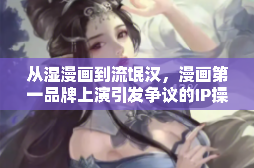 从湿漫画到流氓汉，漫画第一品牌上演引发争议的IP操作