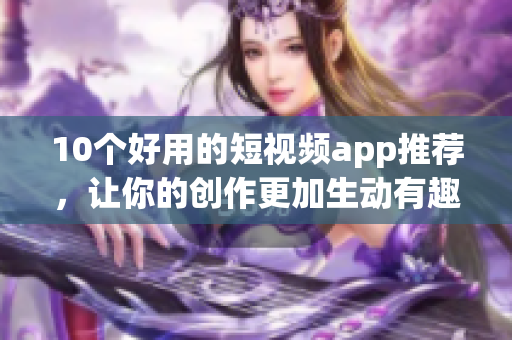 10个好用的短视频app推荐，让你的创作更加生动有趣！