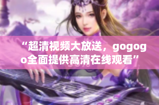“超清视频大放送，gogogo全面提供高清在线观看”