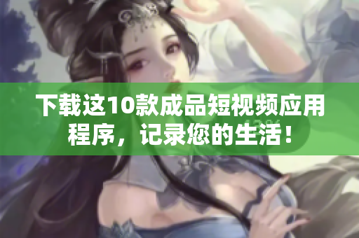 下载这10款成品短视频应用程序，记录您的生活！