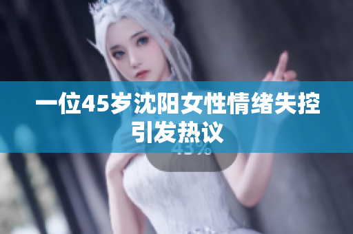 一位45岁沈阳女性情绪失控引发热议