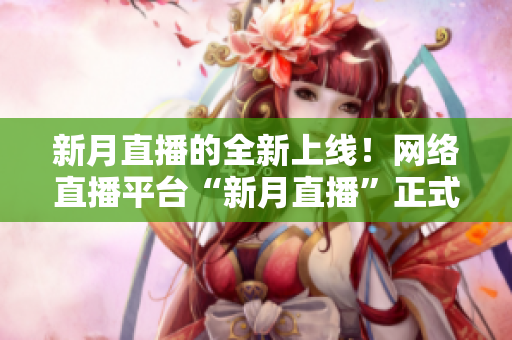 新月直播的全新上线！网络直播平台“新月直播”正式开播！