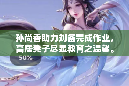 孙尚香助力刘备完成作业，高居凳子尽显教育之温馨。