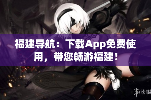 福建导航：下载App免费使用，带您畅游福建！