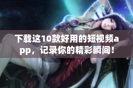 下载这10款好用的短视频app，记录你的精彩瞬间！