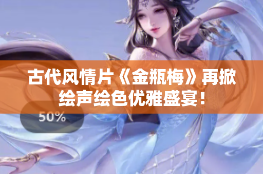 古代风情片《金瓶梅》再掀绘声绘色优雅盛宴！