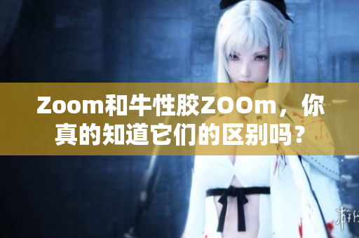Zoom和牛性胶ZOOm，你真的知道它们的区别吗？