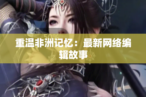 重温非洲记忆：最新网络编辑故事