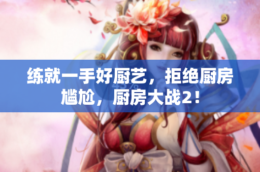 练就一手好厨艺，拒绝厨房尴尬，厨房大战2！