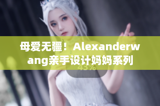 母爱无疆！Alexanderwang亲手设计妈妈系列