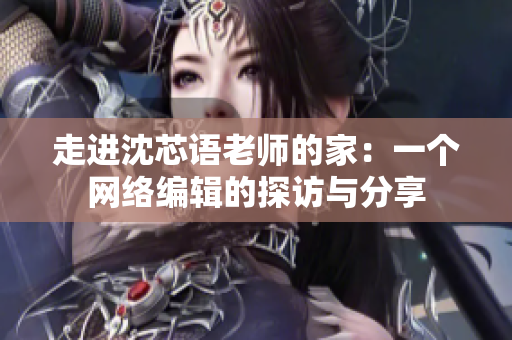 走进沈芯语老师的家：一个网络编辑的探访与分享