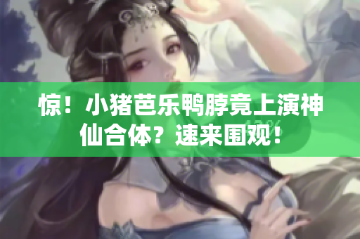 惊！小猪芭乐鸭脖竟上演神仙合体？速来围观！